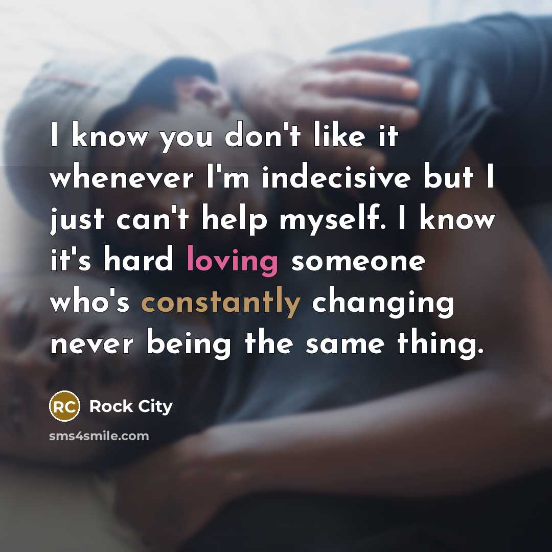 “I know you don't like it whenever I'm indecisive but I just can't help myself. I know it's hard loving someone who's constantly changing never being the same thing.” quote by Rock City
