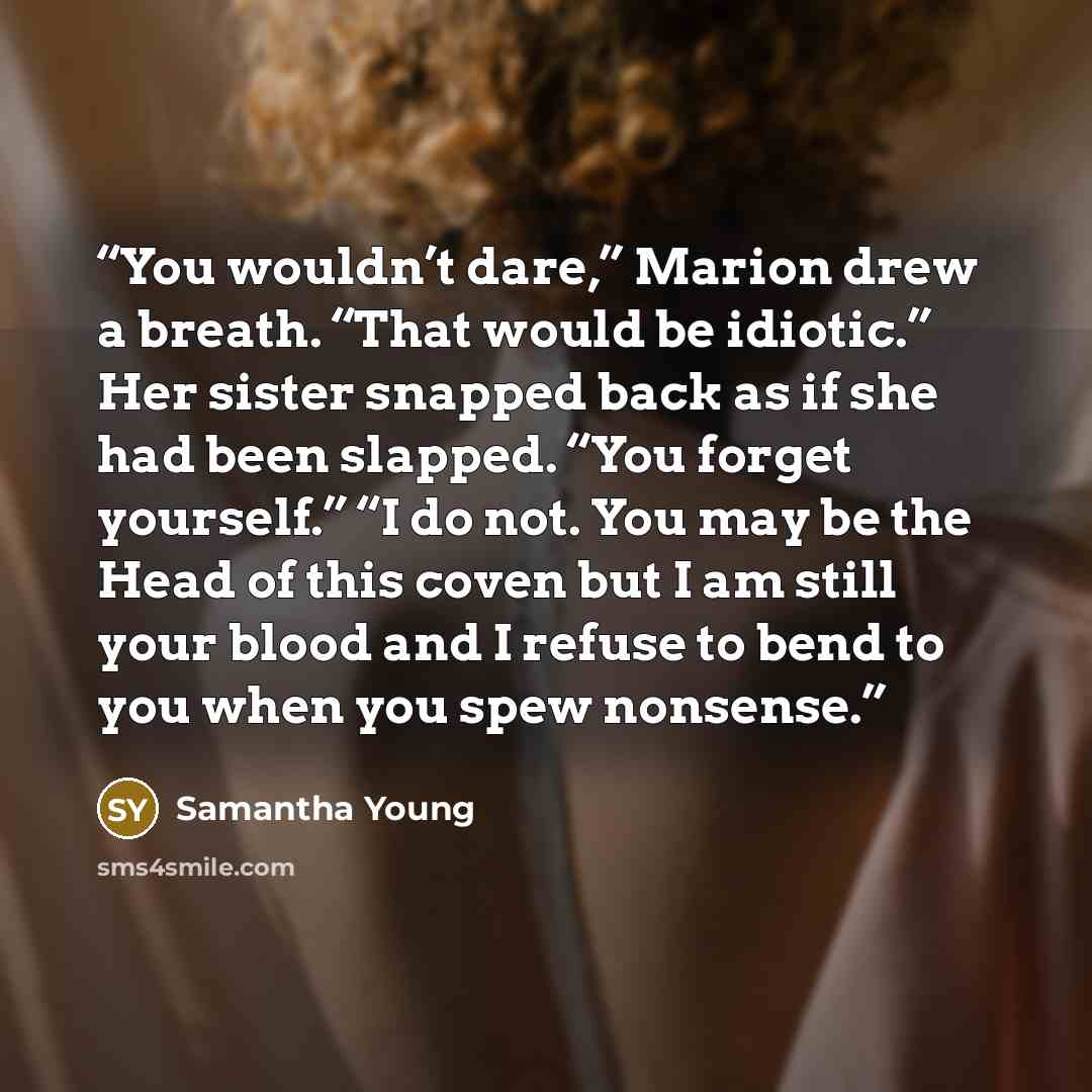 “You wouldn’t dare,” Marion drew a breath. “That would be idiotic.” Her sister snapped back as if she had been slapped. “You forget yourself.” “I do not. You may be the Head of this coven but I am still your blood and I refuse to bend to you when you spew nonsense.” quote by Samantha Young