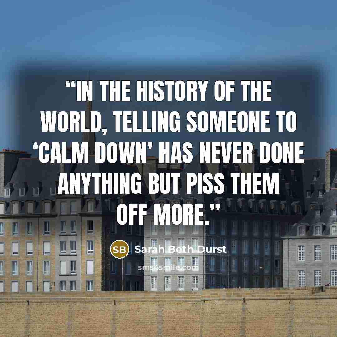 “In the history of the world, telling someone to ‘calm down’ has never done anything but piss them off more.” quote by Sarah Beth Durst