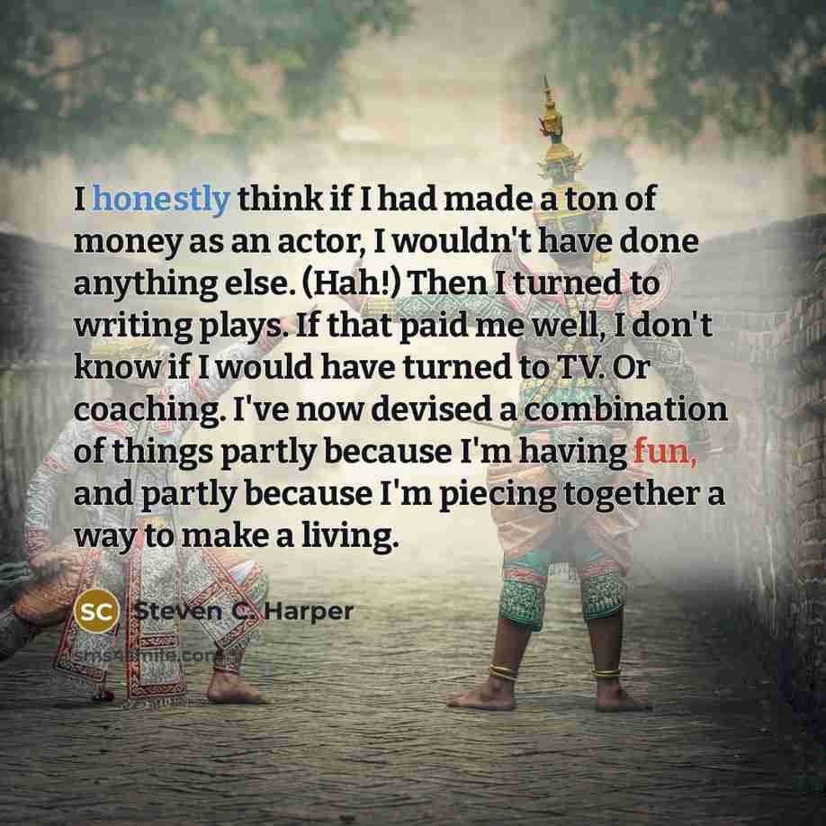 “I honestly think if I had made a ton of money as an actor, I wouldn't have done anything else. (Hah!) Then I turned to writing plays. If that paid me well, I don't know if I would have turned to TV. Or coaching. I've now devised a combination of things partly because I'm having fun, and partly…” quote by Steven C. Harper