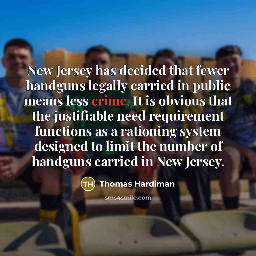 “New Jersey has decided that fewer handguns legally carried in public means less crime. It is obvious that the justifiable need requirement functions as a rationing system designed to limit the number of handguns carried in New Jersey.” quote by Thomas Hardiman