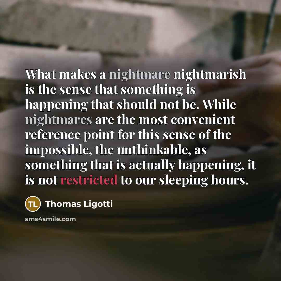 “What makes a nightmare nightmarish is the sense that something is happening that should not be. While nightmares are the most convenient reference point for this sense of the impossible, the unthinkable, as something that is actually happening, it is not restricted to our sleeping hours.” quote by Thomas Ligotti