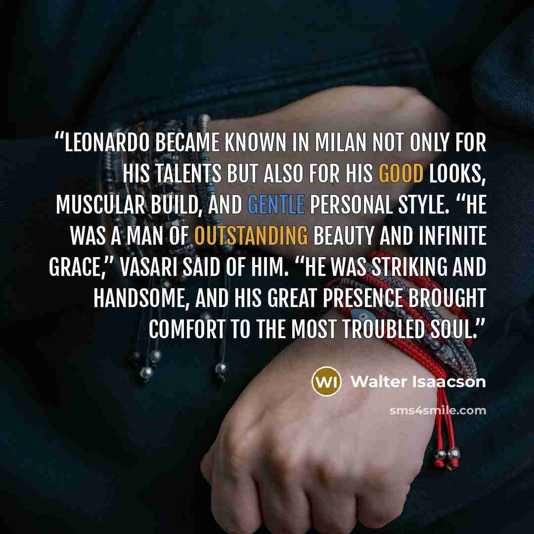 “Leonardo became known in Milan not only for his talents but also for his good looks, muscular build, and gentle personal style. “He was a man of outstanding beauty and infinite grace,” Vasari said of him. “He was striking and handsome, and his great presence brought comfort to the most troubled…” quote by Walter Isaacson