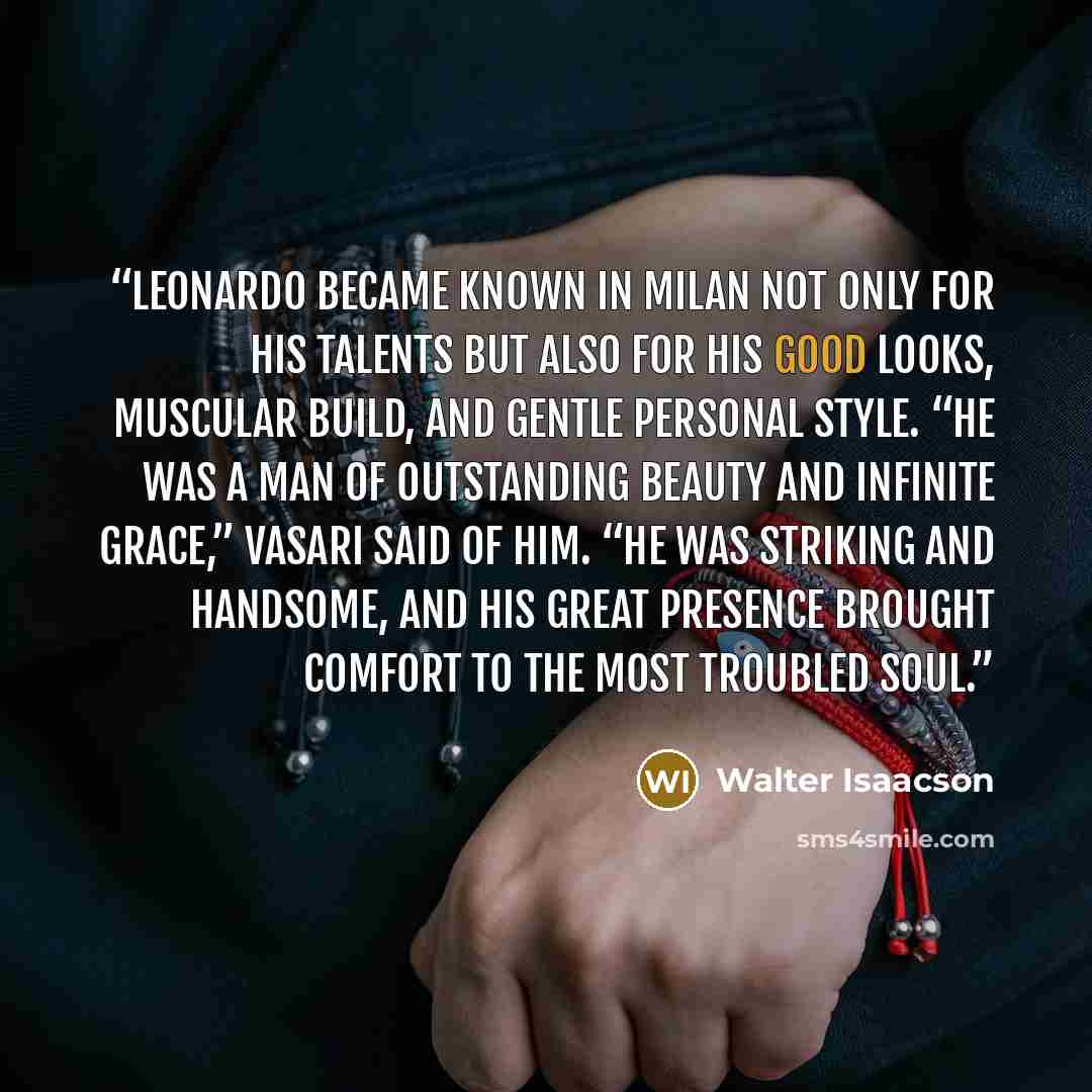 “Leonardo became known in Milan not only for his talents but also for his good looks, muscular build, and gentle personal style. “He was a man of outstanding beauty and infinite grace,” Vasari said of him. “He was striking and handsome, and his great presence brought comfort to the most troubled…” quote by Walter Isaacson