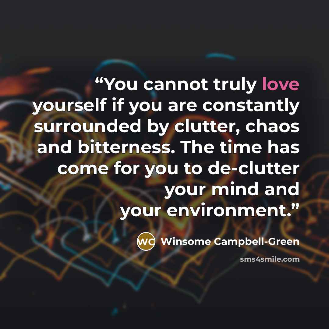 “You cannot truly love yourself if you are constantly surrounded by clutter, chaos and bitterness. The time has come for you to de-clutter your mind and your environment.” quote by Winsome Campbell-Green