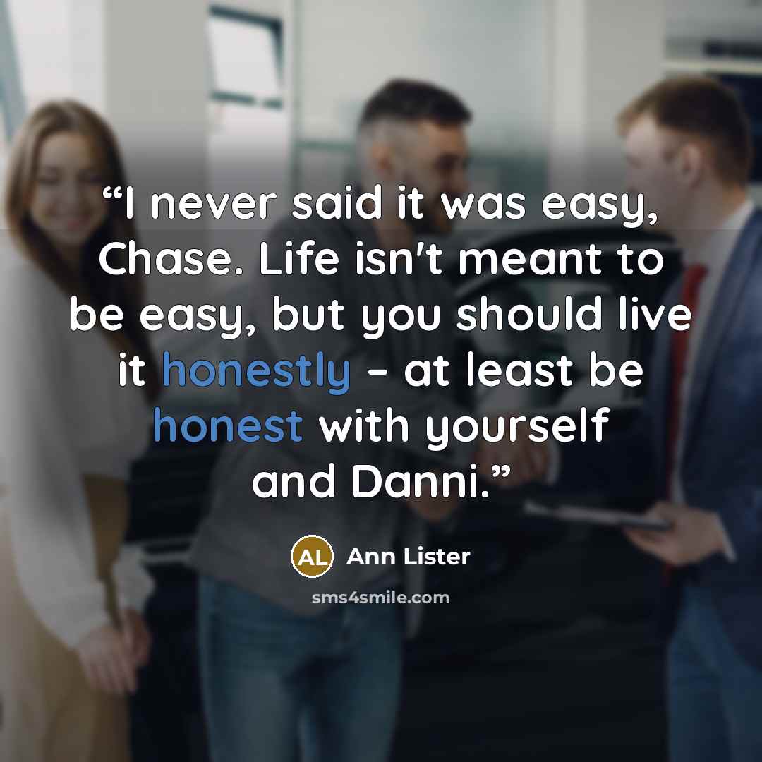 “I never said it was easy, Chase. Life isn't meant to be easy, but you should live it honestly – at least be honest with yourself and Danni.” quote by Ann Lister