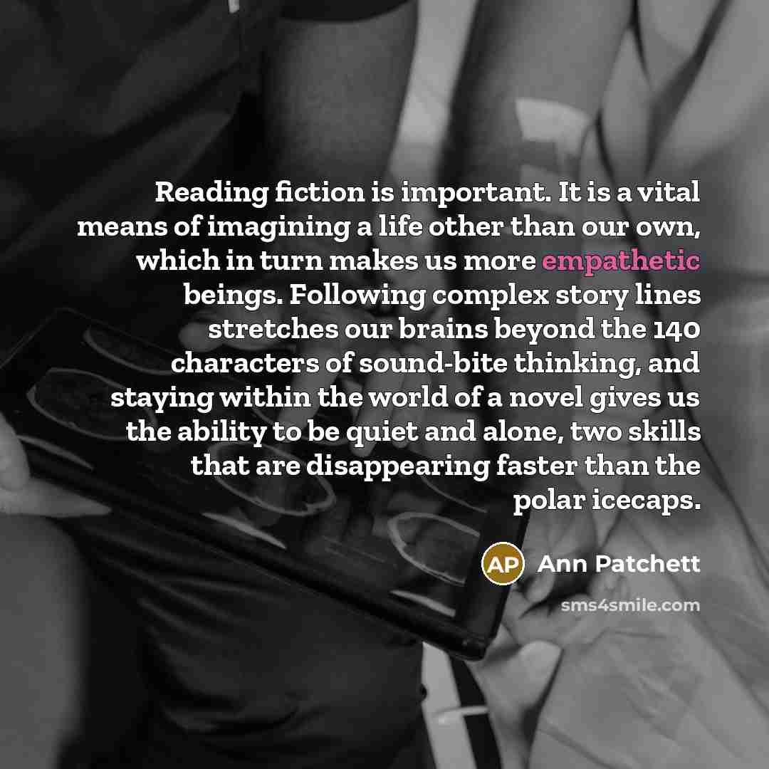 “Reading fiction is important. It is a vital means of…” quote by Ann Patchett