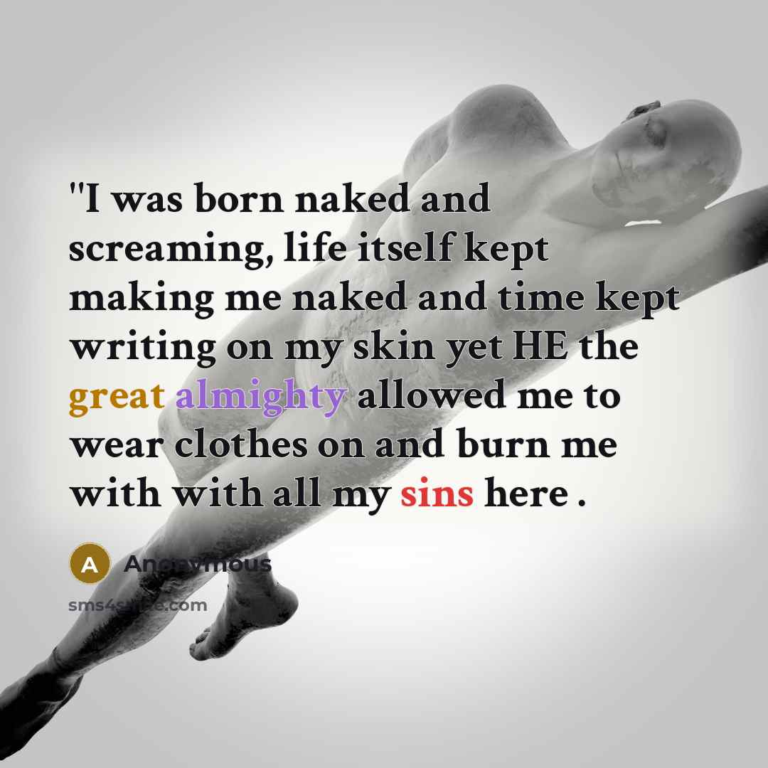 “''I was born naked and screaming, life itself kept making me naked and time kept writing on my skin yet HE the great almighty allowed me to wear clothes on and burn me with with all my sins here .” quote by Anonymous
