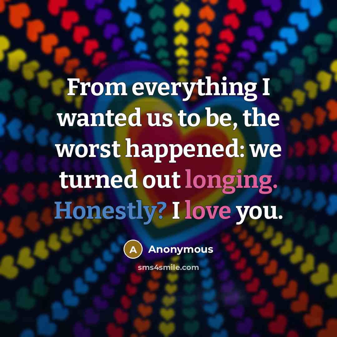 “From everything I wanted us to be, the worst happened: we turned out longing. Honestly? I love you.” quote by Anonymous