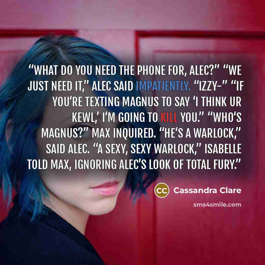 “What do you need the phone for, Alec?” “We just need it,” Alec said impatiently. “Izzy-” “If you‘re texting Magnus to say ‘I think ur kewl,’ I‘m going to kill you.” “Who‘s Magnus?” Max inquired. “He‘s a warlock,” said Alec. “A sexy, sexy warlock,” Isabelle told Max, ignoring Alec’s look of total…” quote by Cassandra Clare