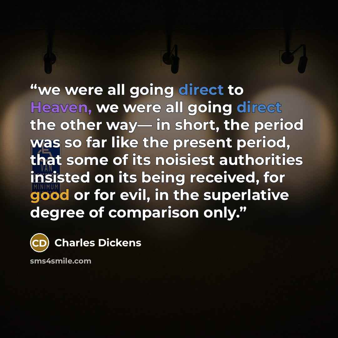 “we were all going direct to Heaven, we were all going direct the other way— in short, the period was so far like the present period, that some of its noisiest authorities insisted on its being received, for good or for evil, in the superlative degree of comparison only.” quote by Charles Dickens