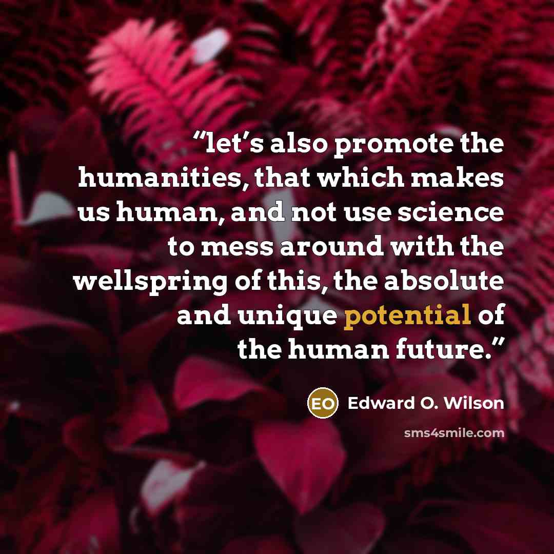 “let’s also promote the humanities, that which makes us human, and not use science to mess around with the wellspring of this, the absolute and unique potential of the human future.” quote by Edward O. Wilson