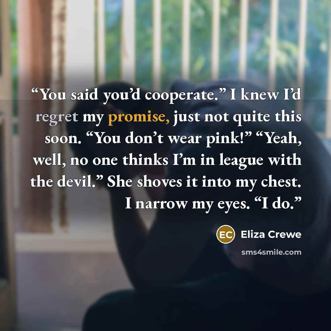“You said you’d cooperate.” I knew I’d regret my promise, just not quite this soon. “You don’t wear pink!” “Yeah, well, no one thinks I’m in league with the devil.” She shoves it into my chest. I narrow my eyes. “I do.” quote by Eliza Crewe