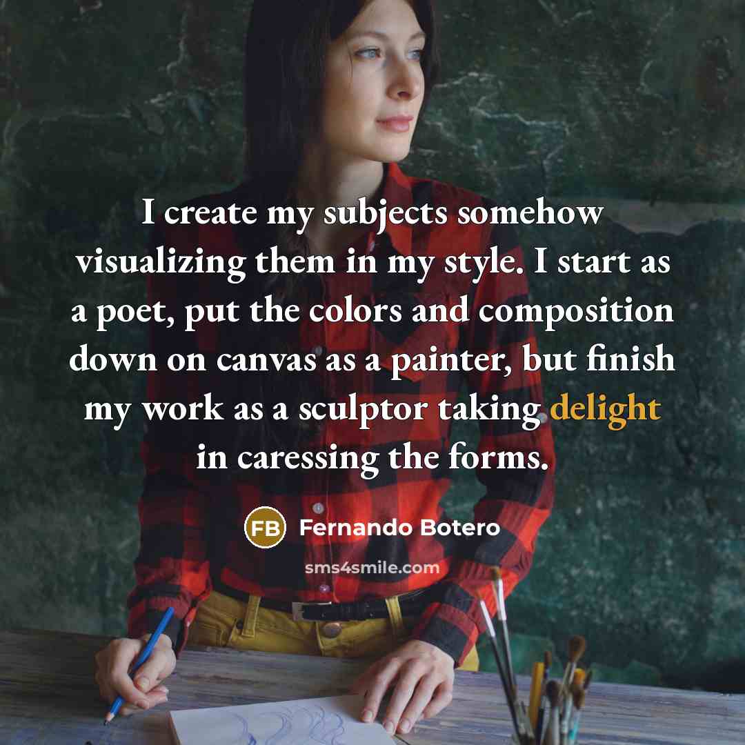 “I create my subjects somehow visualizing them in my style. I start as a poet, put the colors and composition down on canvas as a painter, but finish my work as a sculptor taking delight in caressing the forms.” quote by Fernando Botero