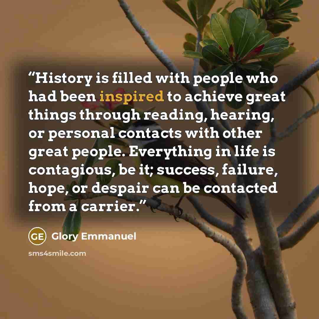 “History is filled with people who had been inspired to achieve great things through reading, hearing, or personal contacts with other great people. Everything in life is contagious, be it; success, failure, hope, or despair can be contacted from a carrier.” quote by Glory Emmanuel