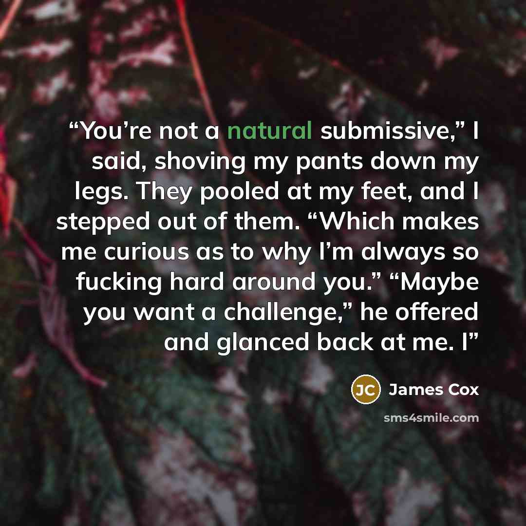 “You’re not a natural submissive,” I said, shoving my pants down my legs. They pooled at my feet, and I stepped out of them. “Which makes me curious as to why I’m always so fucking hard around you.” “Maybe you want a challenge,” he offered and glanced back at me. I” quote by James Cox