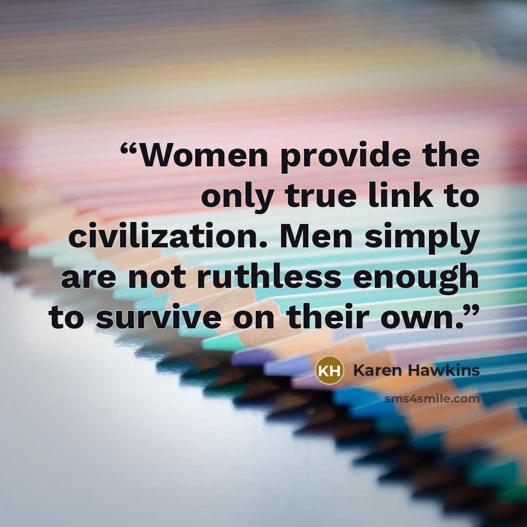 “Women provide the only true link to civilization. Men simply are not ruthless enough to survive on their own.” quote by Karen Hawkins
