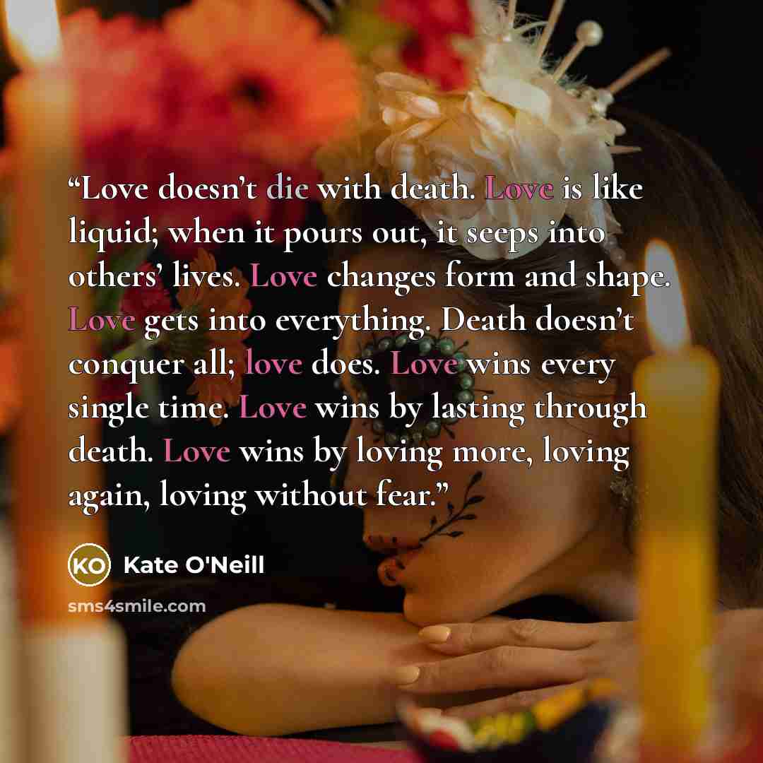 “Love doesn’t die with death. Love is like liquid; when it pours out, it seeps into others’ lives. Love changes form and shape. Love gets into everything. Death doesn’t conquer all; love does. Love wins every single time. Love wins by lasting through death. Love wins by loving more, loving again…” quote by Kate O'Neill