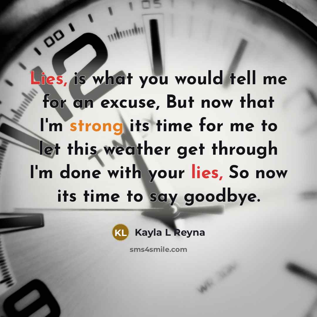 “Lies, is what you would tell me for an excuse, But now that I'm strong its time for me to let this weather get through I'm done with your lies, So now its time to say goodbye.” quote by Kayla L Reyna