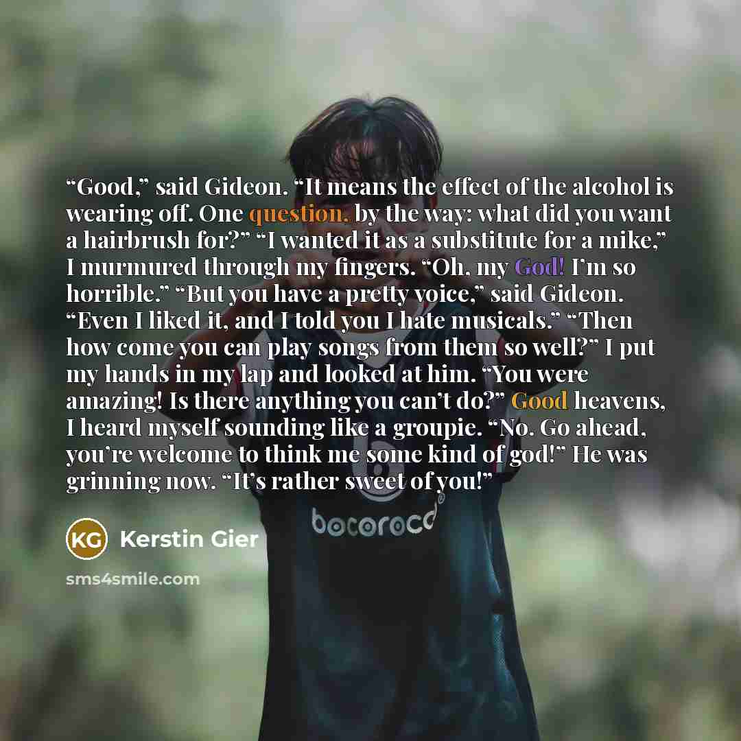 “Good,” said Gideon. “It means the effect of the alcohol is wearing off. One question, by the way: what did you want a hairbrush for?” “I wanted it as a substitute for a mike,” I murmured through my fingers. “Oh, my God! I’m so horrible.” “But you have a pretty voice,” said Gideon. “Even I liked…” quote by Kerstin Gier