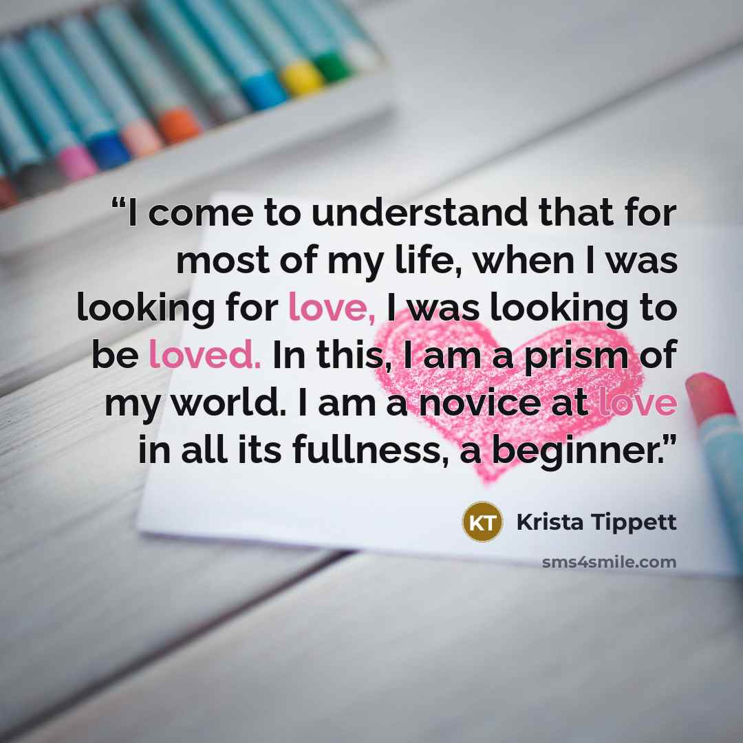 “I come to understand that for most of my life, when I was looking for love, I was looking to be loved. In this, I am a prism of my world. I am a novice at love in all its fullness, a beginner.” quote by Krista Tippett