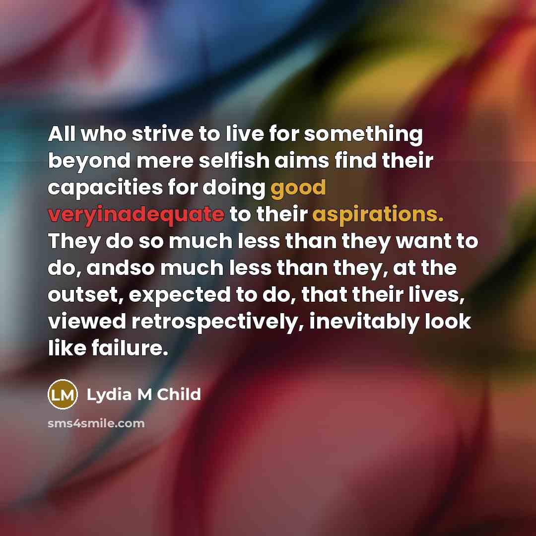 “All who strive to live for something beyond mere selfish aims find their capacities for doing good veryinadequate to their aspirations. They do so much less than they want to do, andso much less than they, at the outset, expected to do, that their lives, viewed retrospectively, inevitably look…” quote by Lydia M Child