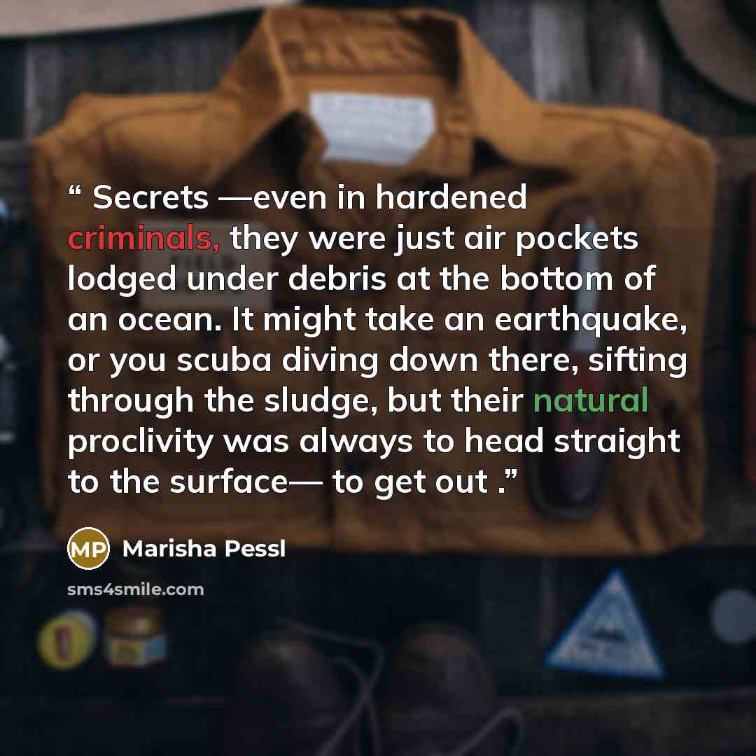 “Secrets —even in hardened criminals, they were just air pockets lodged under debris at the bottom of an ocean. It might take an earthquake, or you scuba diving down there, sifting through the sludge, but their natural proclivity was always to head straight to the surface— to get out .” quote by Marisha Pessl