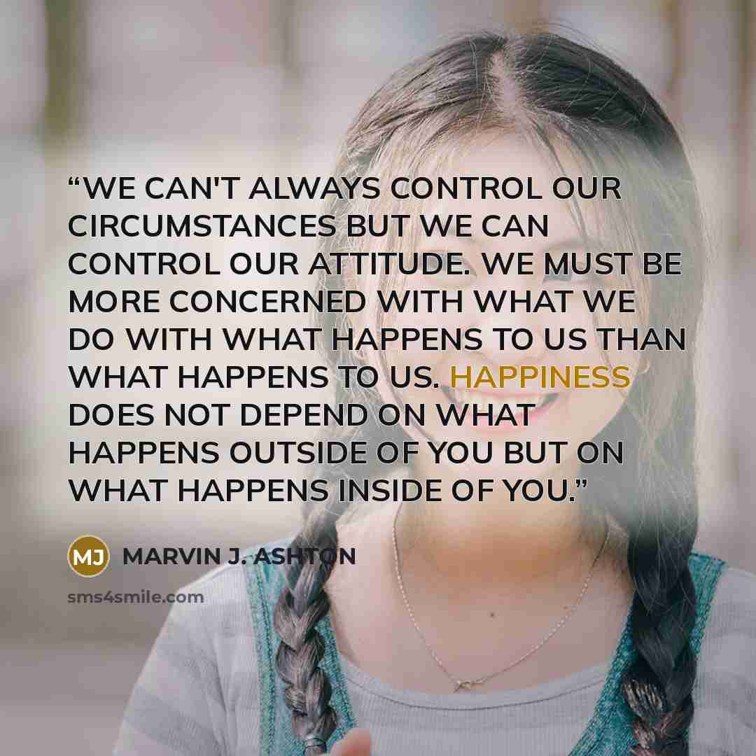 “WE CAN'T ALWAYS CONTROL OUR CIRCUMSTANCES BUT WE CAN CONTROL OUR ATTITUDE. WE MUST BE MORE CONCERNED WITH WHAT WE DO WITH WHAT HAPPENS TO US THAN WHAT HAPPENS TO US. HAPPINESS DOES NOT DEPEND ON WHAT HAPPENS OUTSIDE OF YOU BUT ON WHAT HAPPENS INSIDE OF YOU.” quote by MARVIN J. ASHTON