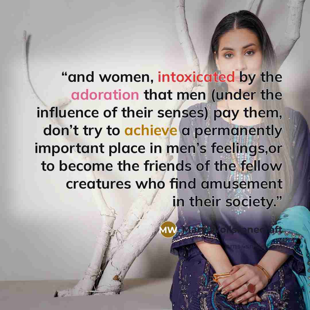 “and women, intoxicated by the adoration that men (under the influence of their senses) pay them, don’t try to achieve a permanently important place in men’s feelings,or to become the friends of the fellow creatures who find amusement in their society.” quote by Mary Wollstonecraft