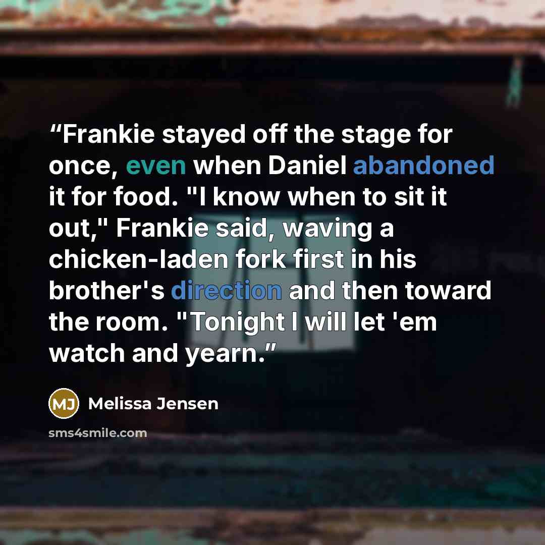 “Frankie stayed off the stage for once, even when Daniel abandoned it for food. "I know when to sit it out," Frankie said, waving a chicken-laden fork first in his brother's direction and then toward the room. "Tonight I will let 'em watch and yearn.” quote by Melissa Jensen
