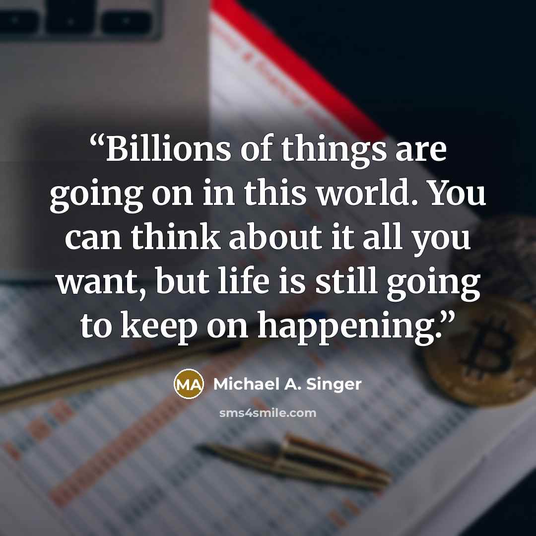 “Billions of things are going on in this world. You can think about it all you want, but life is still going to keep on happening.” quote by Michael A. Singer