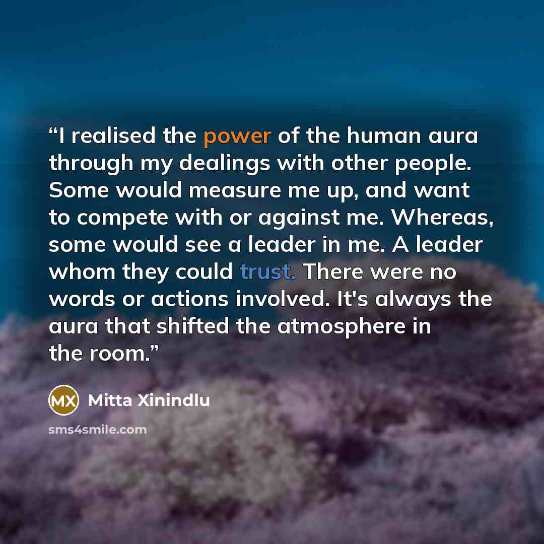 “I realised the power of the human aura through my dealings with other people. Some would measure me up, and want to compete with or against me. Whereas, some would see a leader in me. A leader whom they could trust. There were no words or actions involved. It's always the aura that shifted the…” quote by Mitta Xinindlu