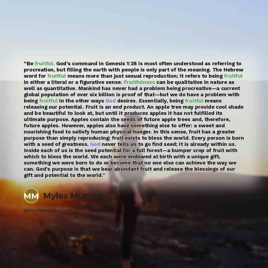 “Be fruitful. God’s command in Genesis 1:28 is most often understood as referring to procreation, but filling the earth with people is only part of the meaning. The Hebrew word for fruitful means more than just sexual reproduction; it refers to being fruitful in either a literal or a figurative…” quote by Myles Munroe