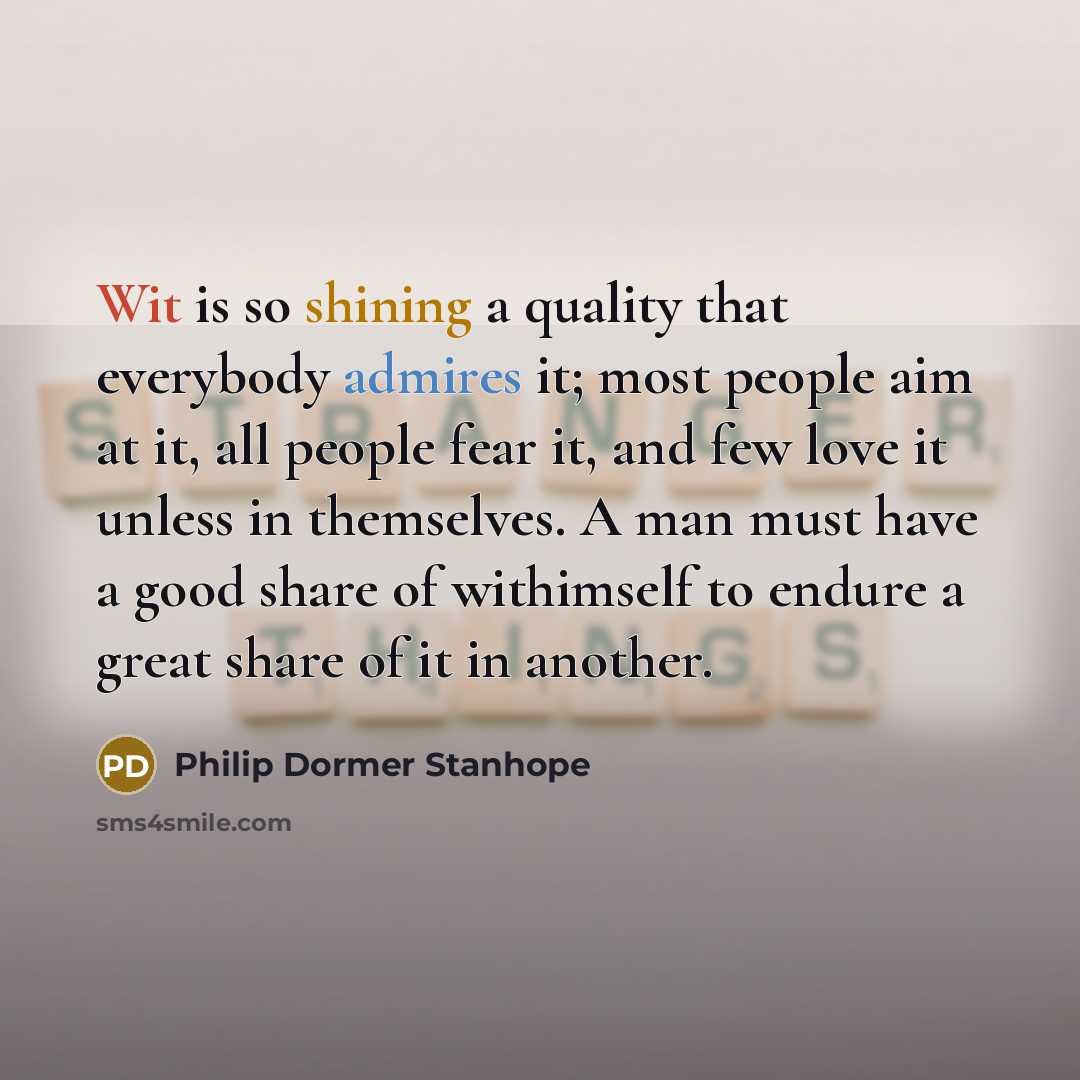 “Wit is so shining a quality that everybody admires it; most people aim at it, all people fear it, and few love it unless in themselves. A man must have a good share of withimself to endure a great share of it in another.” quote by Philip Dormer Stanhope