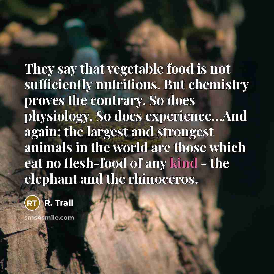 “They say that vegetable food is not sufficiently nutritious. But chemistry proves the contrary. So does physiology. So does experience…And again: the largest and strongest animals in the world are those which eat no flesh-food of any kind - the elephant and the rhinoceros.” quote by R. Trall