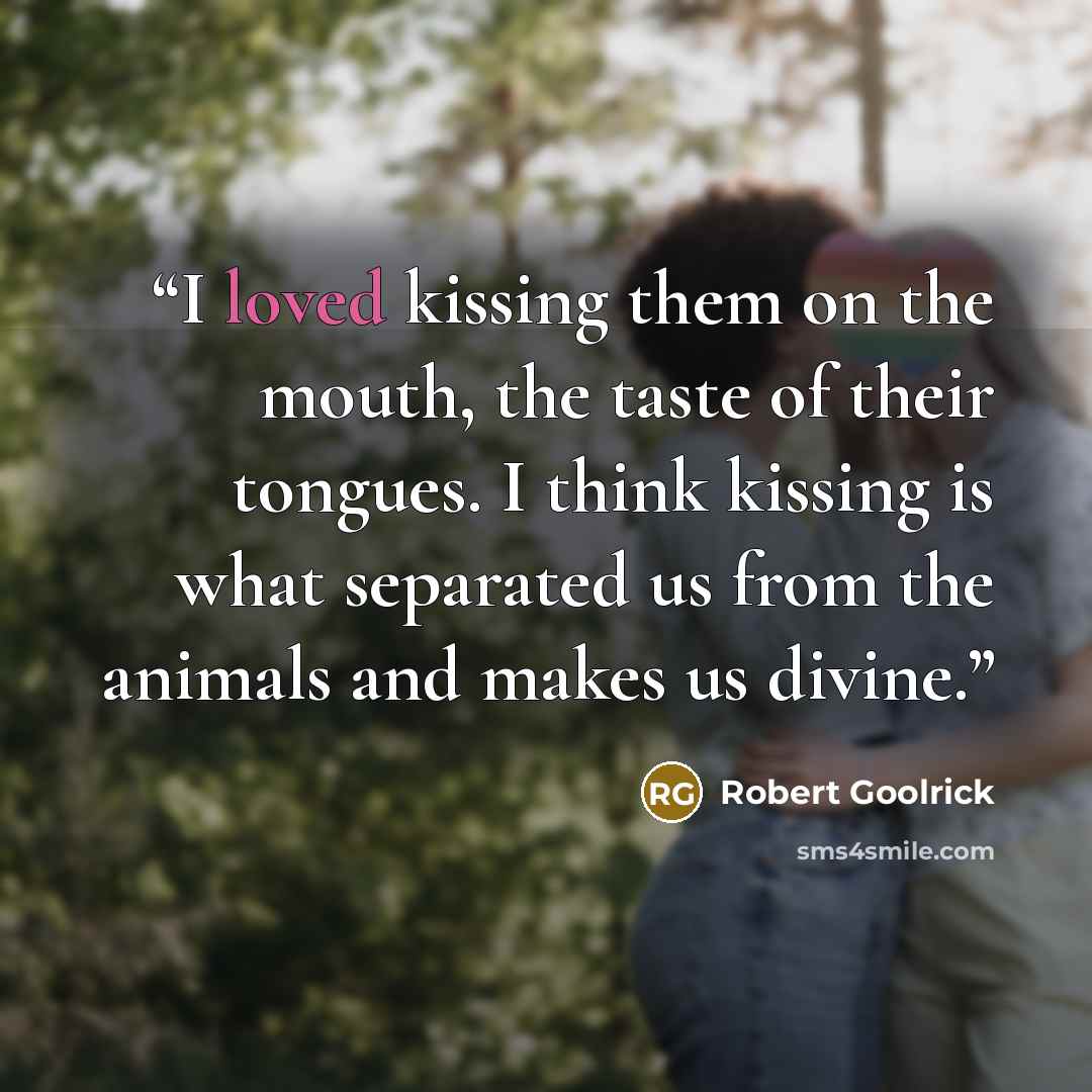 “I loved kissing them on the mouth, the taste of their tongues. I think kissing is what separated us from the animals and makes us divine.” quote by Robert Goolrick