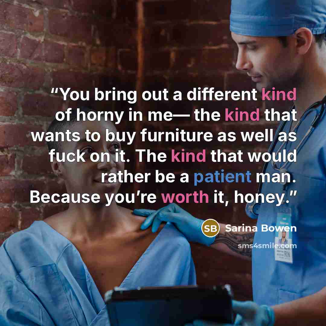 “You bring out a different kind of horny in me— the kind that wants to buy furniture as well as fuck on it. The kind that would rather be a patient man. Because you’re worth it, honey.” quote by Sarina Bowen