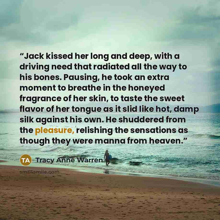 “Jack kissed her long and deep, with a driving need that radiated all the way to his bones. Pausing, he took an extra moment to breathe in the honeyed fragrance of her skin, to taste the sweet flavor of her tongue as it slid like hot, damp silk against his own. He shuddered from the pleasure…” quote by Tracy Anne Warren