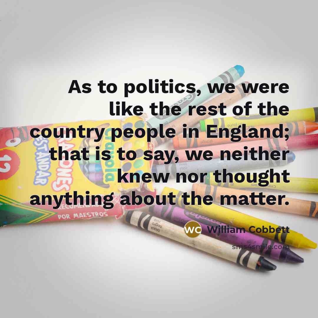 “As to politics, we were like the rest of the country people in England; that is to say, we neither knew nor thought anything about the matter.” quote by William Cobbett