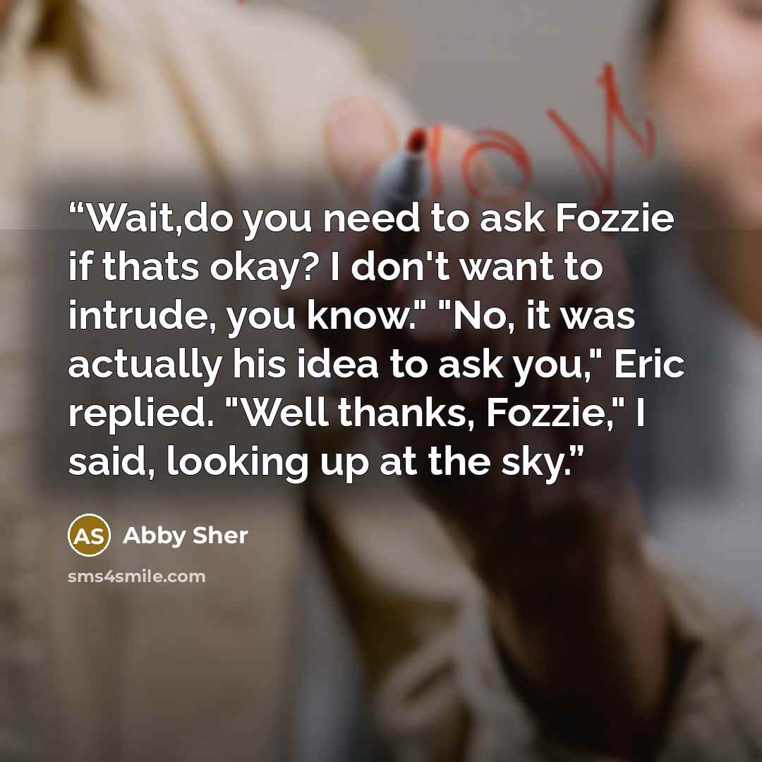 “Wait,do you need to ask Fozzie if thats okay? I don't want to intrude, you know." "No, it was actually his idea to ask you," Eric replied. "Well thanks, Fozzie," I said, looking up at the sky.” quote by Abby Sher