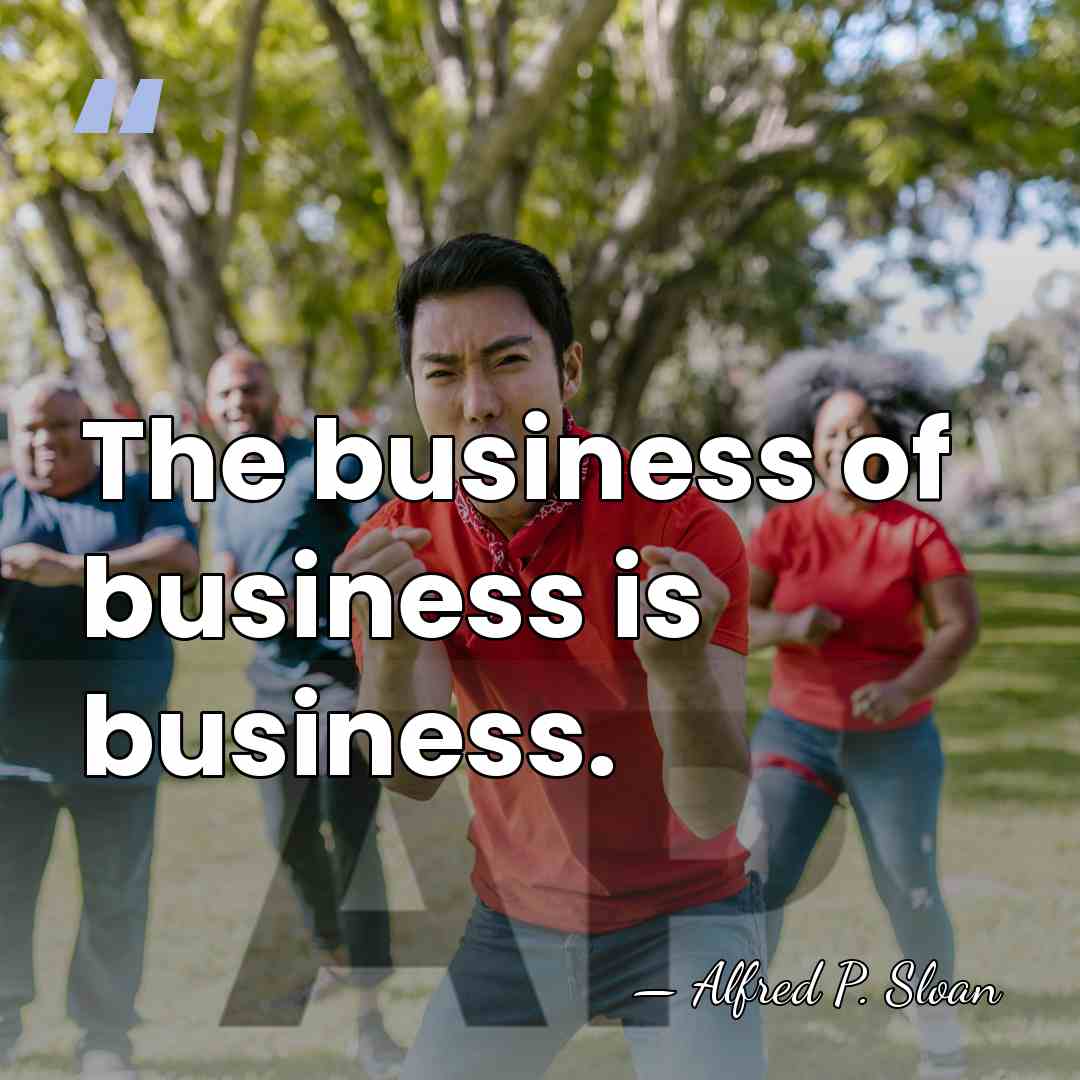 The business of business is business. - Alfred P. Sloan