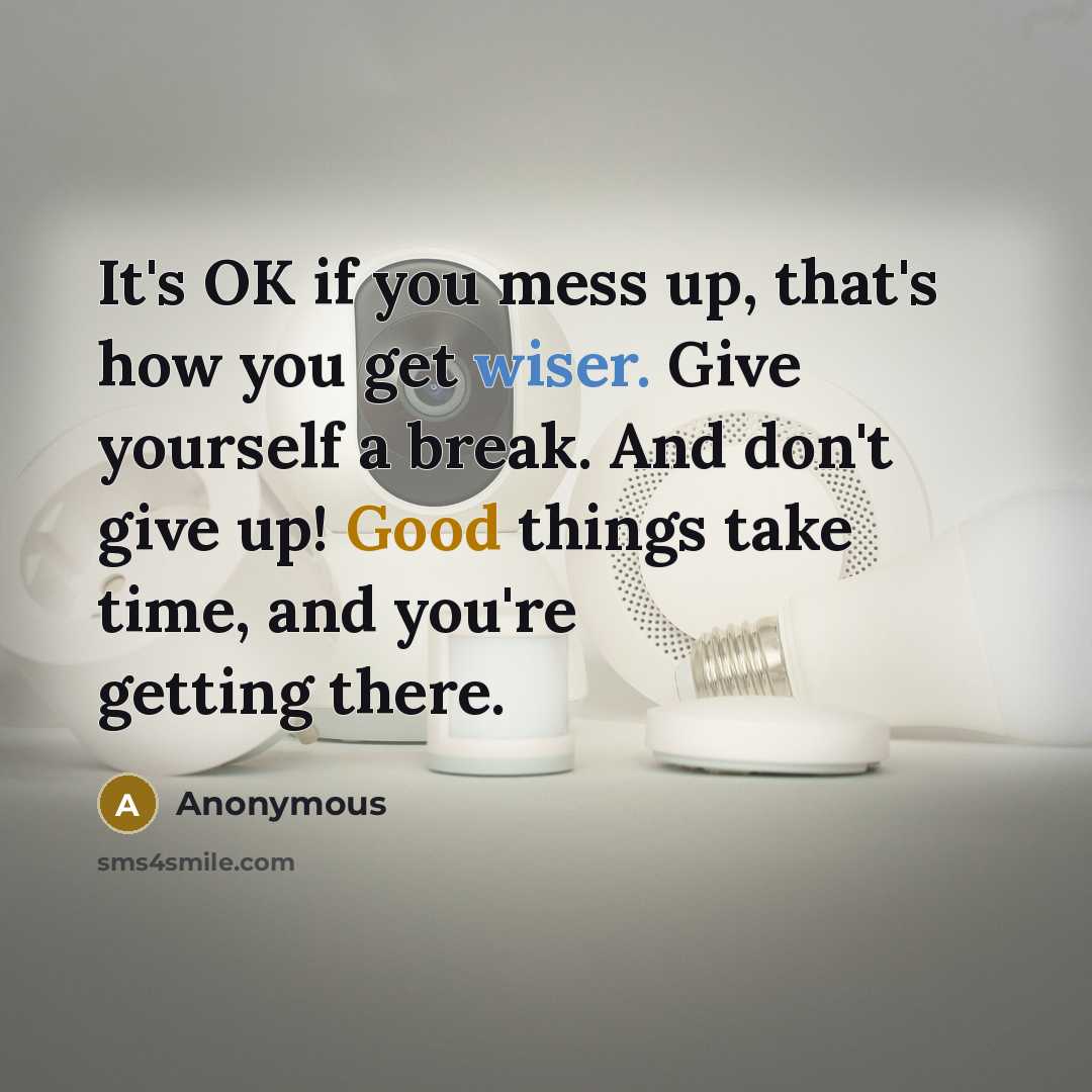 “It's OK if you mess up, that's how you get wiser. Give yourself a break. And don't give up! Good things take time, and you're getting there.” quote by Anonymous