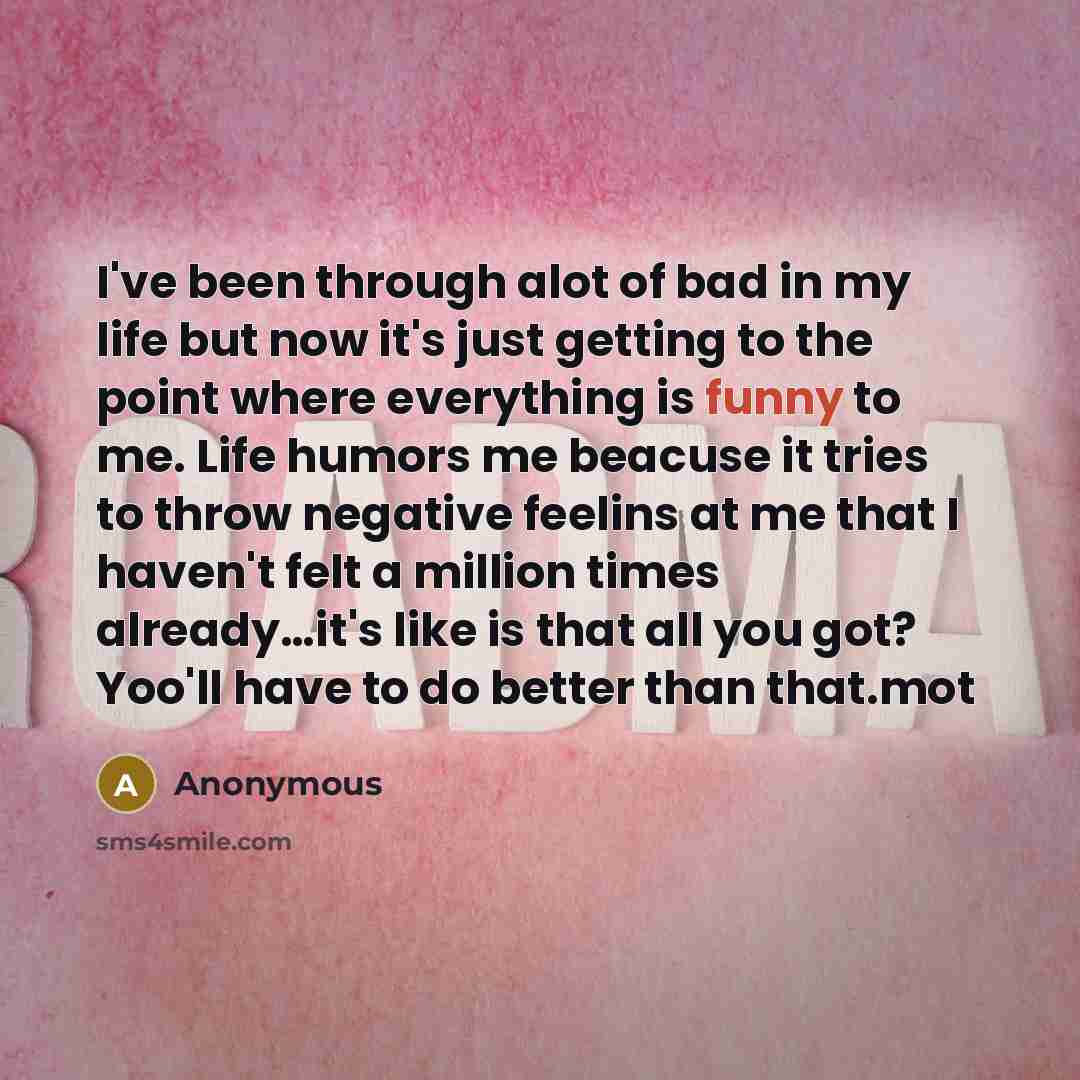 “I've been through alot of bad in my life but now it's just getting to the point where everything is funny to me. Life humors me beacuse it tries to throw negative feelins at me that I haven't felt a million times already....it's like is that all you got? Yoo'll have to do better than that.mot” quote by Anonymous