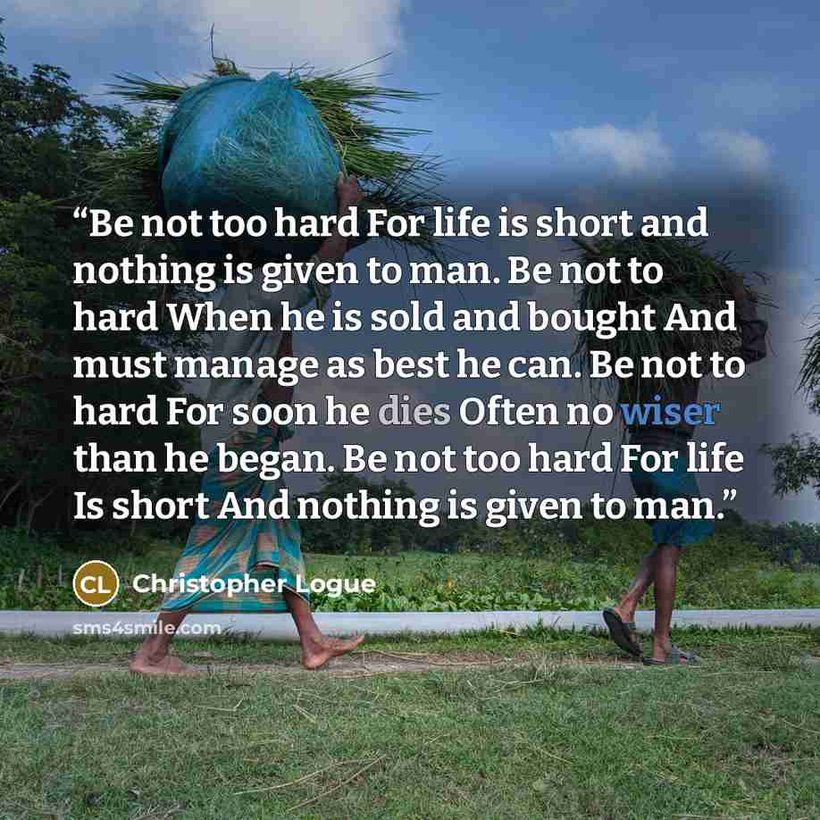 “Be not too hard For life is short and nothing is given to man. Be not to hard When he is sold and bought And must manage as best he can. Be not to hard For soon he dies Often no wiser than he began. Be not too hard For life Is short And nothing is given to man.” quote by Christopher Logue