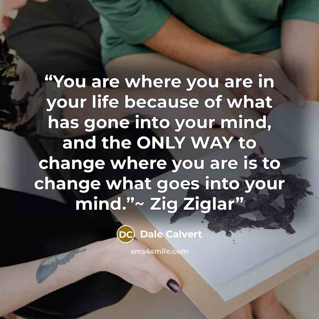 “You are where you are in your life because of what has gone into your mind, and the ONLY WAY to change where you are is to change what goes into your mind.”~ Zig Ziglar” quote by Dale Calvert