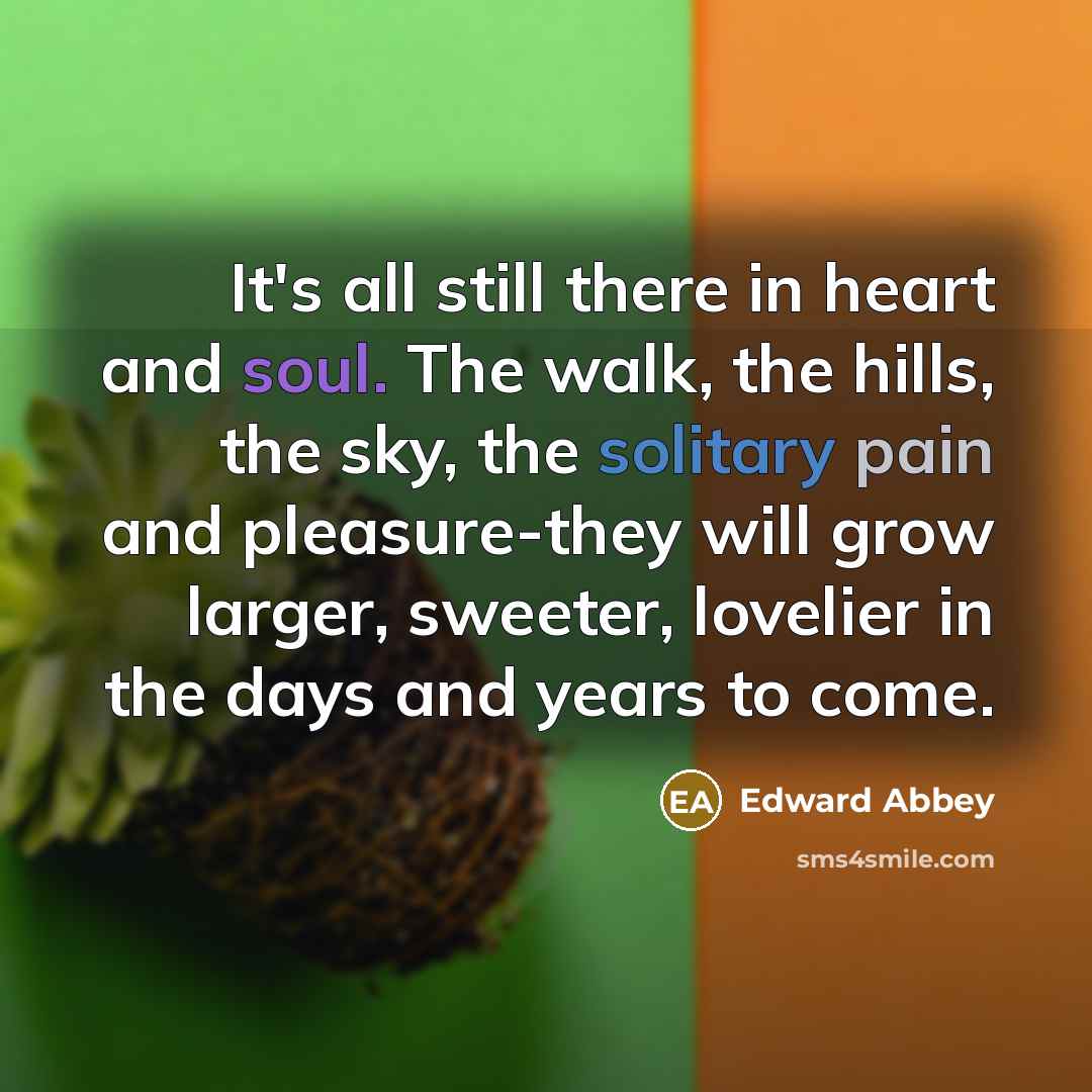 “It's all still there in heart and soul. The walk, the hills, the sky, the solitary pain and pleasure-they will grow larger, sweeter, lovelier in the days and years to come.” quote by Edward Abbey
