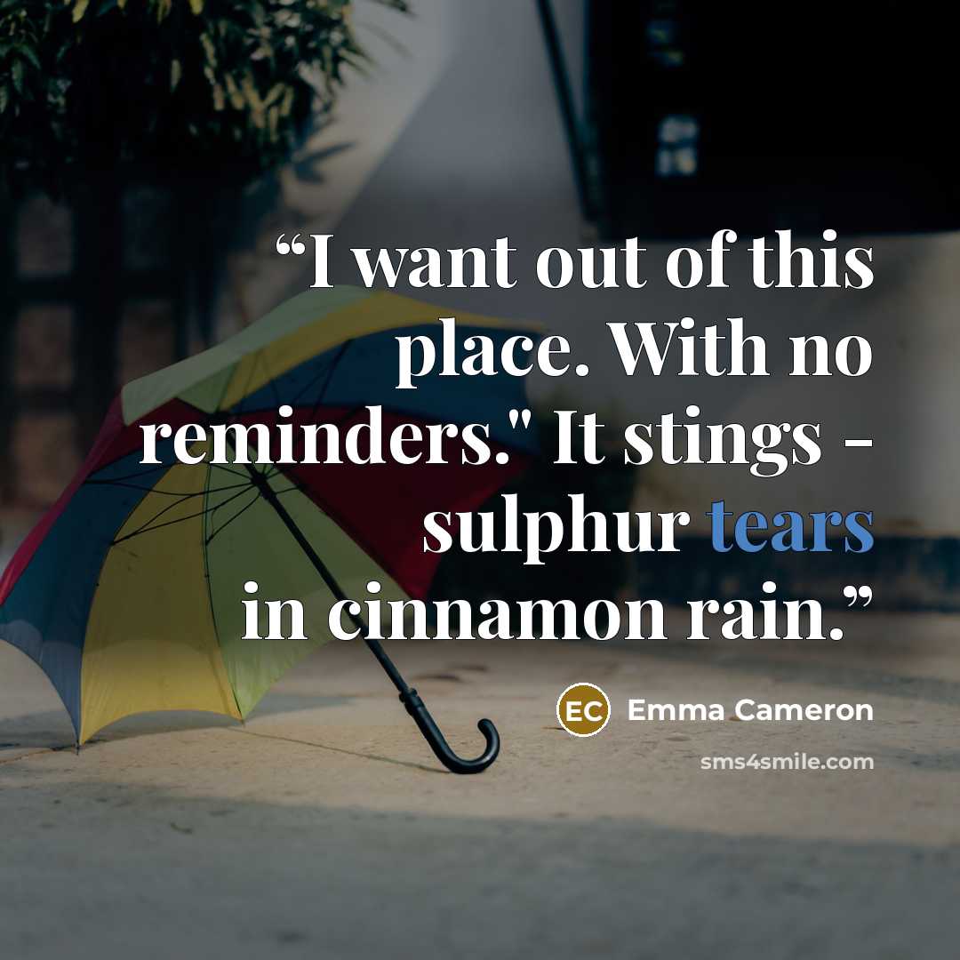 “I want out of this place. With no reminders." It stings - sulphur tears in cinnamon rain.” quote by Emma Cameron