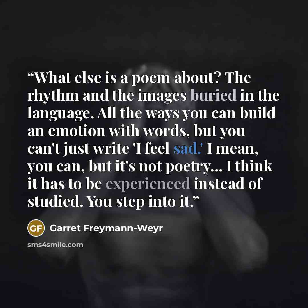 “What else is a poem about? The rhythm and the images buried in the language. All the ways you can build an emotion with words, but you can't just write 'I feel sad.' I mean, you can, but it's not poetry... I think it has to be experienced instead of studied. You step into it.” quote by Garret Freymann-Weyr