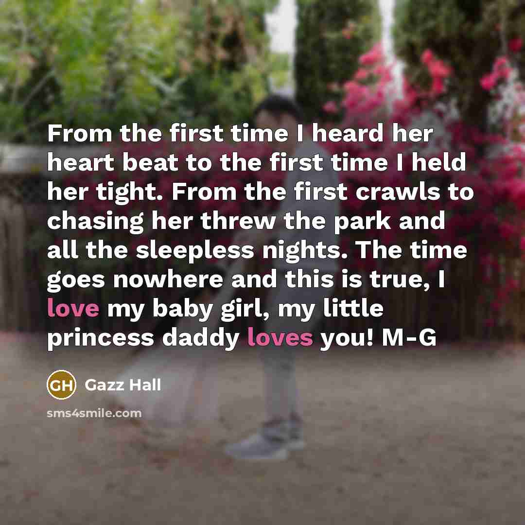 “From the first time I heard her heart beat to the first time I held her tight. From the first crawls to chasing her threw the park and all the sleepless nights. The time goes nowhere and this is true, I love my baby girl, my little princess daddy loves you! M-G” quote by Gazz Hall