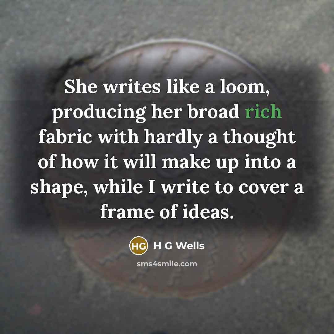 “She writes like a loom, producing her broad rich fabric with hardly a thought of how it will make up into a shape, while I write to cover a frame of ideas.” quote by H G Wells